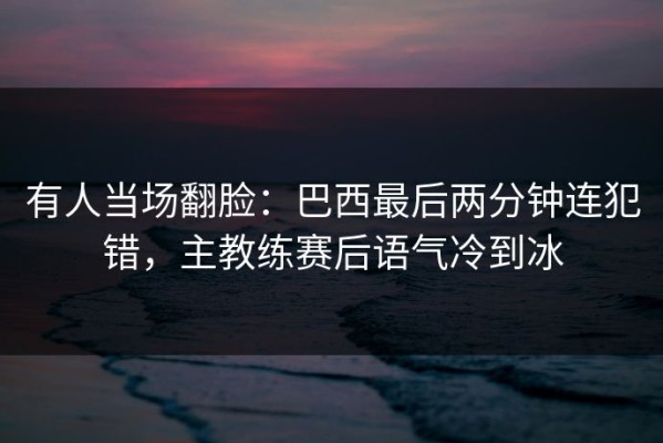 有人当场翻脸：巴西最后两分钟连犯错，主教练赛后语气冷到冰