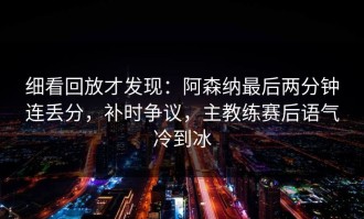 细看回放才发现：阿森纳最后两分钟连丢分，补时争议，主教练赛后语气冷到冰