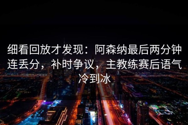 细看回放才发现：阿森纳最后两分钟连丢分，补时争议，主教练赛后语气冷到冰