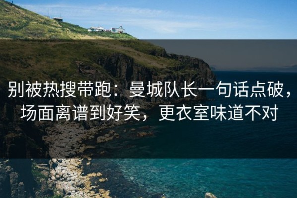 别被热搜带跑：曼城队长一句话点破，场面离谱到好笑，更衣室味道不对