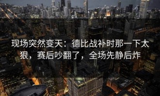 现场突然变天：德比战补时那一下太狠，赛后吵翻了，全场先静后炸