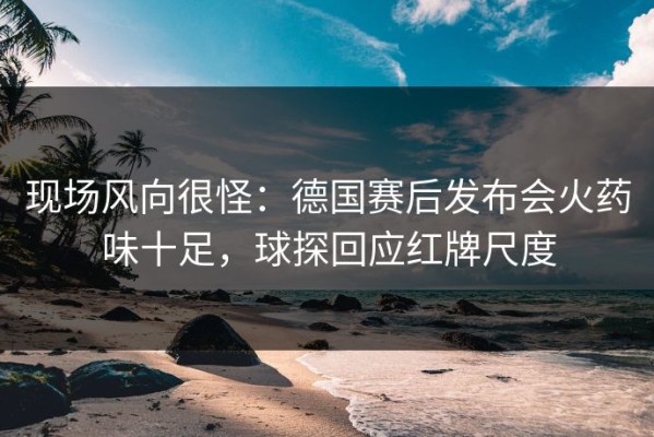 现场风向很怪：德国赛后发布会火药味十足，球探回应红牌尺度