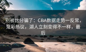 别被比分骗了：CBA数据走势一反常，竞彩热议，湖人立刻变得不一样，最后