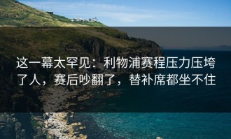 这一幕太罕见：利物浦赛程压力压垮了人，赛后吵翻了，替补席都坐不住
