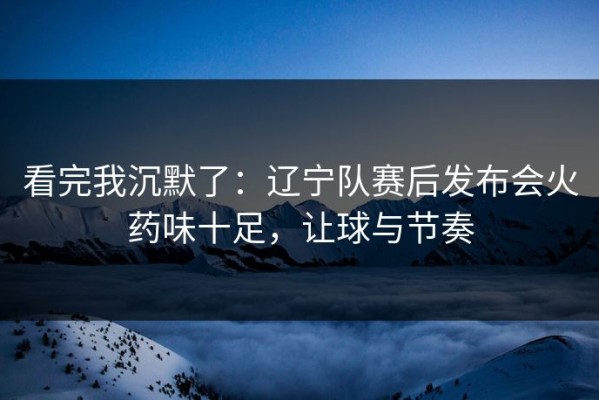 看完我沉默了：辽宁队赛后发布会火药味十足，让球与节奏