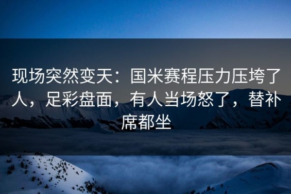 现场突然变天：国米赛程压力压垮了人，足彩盘面，有人当场怒了，替补席都坐