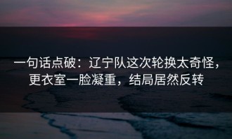 一句话点破：辽宁队这次轮换太奇怪，更衣室一脸凝重，结局居然反转