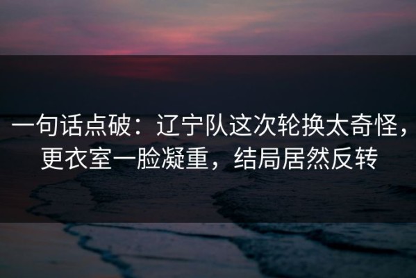 一句话点破：辽宁队这次轮换太奇怪，更衣室一脸凝重，结局居然反转