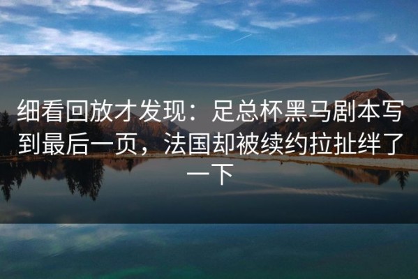 细看回放才发现：足总杯黑马剧本写到最后一页，法国却被续约拉扯绊了一下