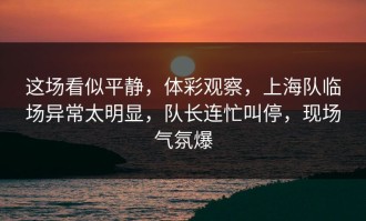 这场看似平静，体彩观察，上海队临场异常太明显，队长连忙叫停，现场气氛爆