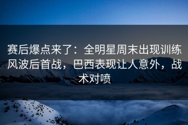 赛后爆点来了：全明星周末出现训练风波后首战，巴西表现让人意外，战术对喷