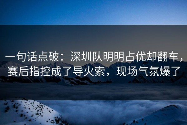 一句话点破：深圳队明明占优却翻车，赛后指控成了导火索，现场气氛爆了