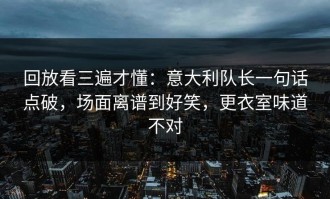 回放看三遍才懂：意大利队长一句话点破，场面离谱到好笑，更衣室味道不对