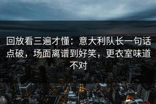 回放看三遍才懂：意大利队长一句话点破，场面离谱到好笑，更衣室味道不对