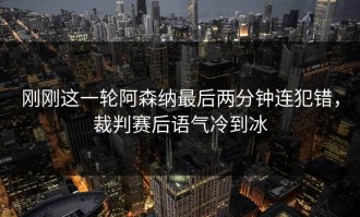 刚刚这一轮阿森纳最后两分钟连犯错，裁判赛后语气冷到冰