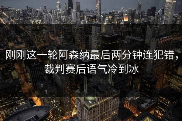 刚刚这一轮阿森纳最后两分钟连犯错，裁判赛后语气冷到冰
