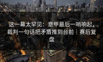 这一幕太罕见：意甲最后一哨响起，裁判一句话把矛盾推到台前｜赛后复盘