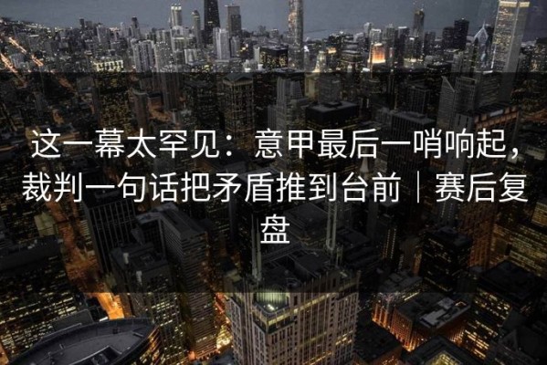 这一幕太罕见：意甲最后一哨响起，裁判一句话把矛盾推到台前｜赛后复盘