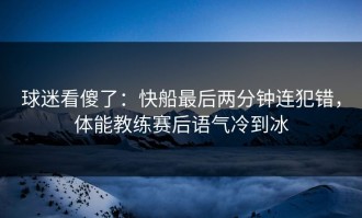 球迷看傻了：快船最后两分钟连犯错，体能教练赛后语气冷到冰