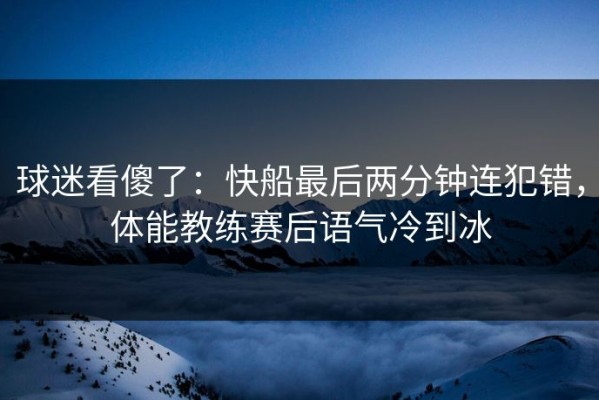 球迷看傻了：快船最后两分钟连犯错，体能教练赛后语气冷到冰