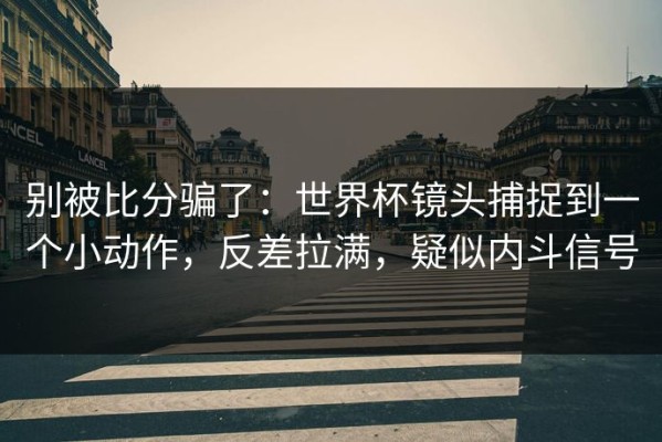 别被比分骗了：世界杯镜头捕捉到一个小动作，反差拉满，疑似内斗信号