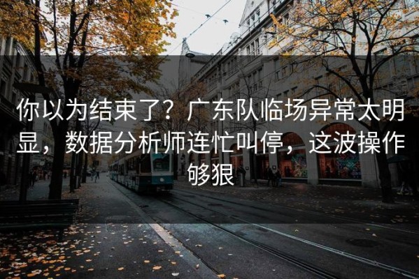 你以为结束了？广东队临场异常太明显，数据分析师连忙叫停，这波操作够狠