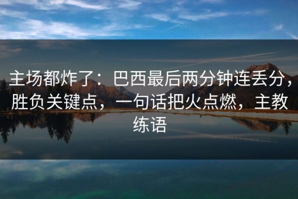 主场都炸了：巴西最后两分钟连丢分，胜负关键点，一句话把火点燃，主教练语