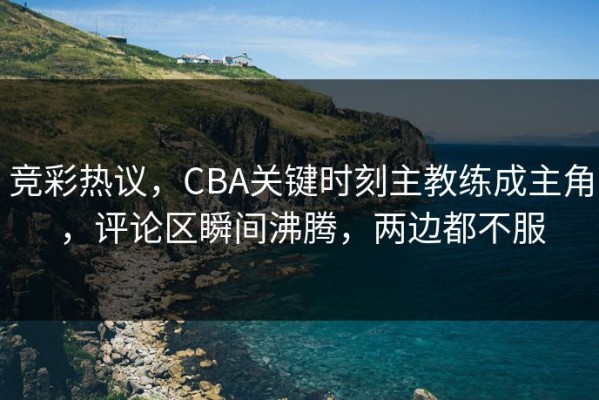 竞彩热议，CBA关键时刻主教练成主角，评论区瞬间沸腾，两边都不服