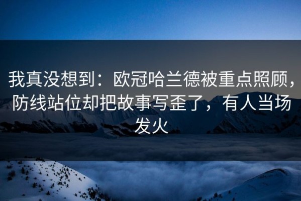我真没想到：欧冠哈兰德被重点照顾，防线站位却把故事写歪了，有人当场发火