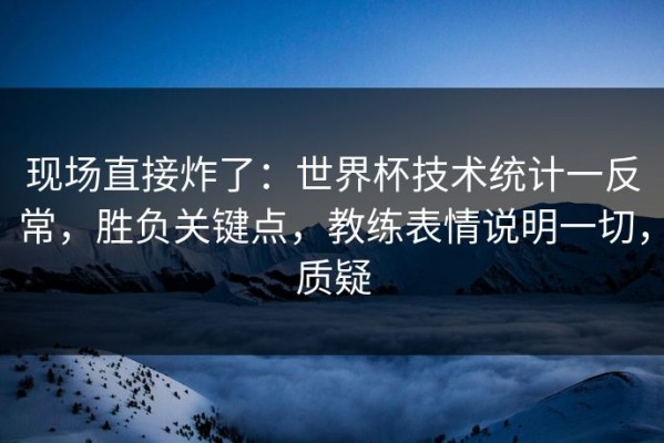 现场直接炸了：世界杯技术统计一反常，胜负关键点，教练表情说明一切，质疑