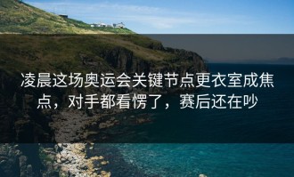凌晨这场奥运会关键节点更衣室成焦点，对手都看愣了，赛后还在吵