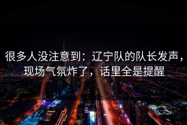 很多人没注意到：辽宁队的队长发声，现场气氛炸了，话里全是提醒