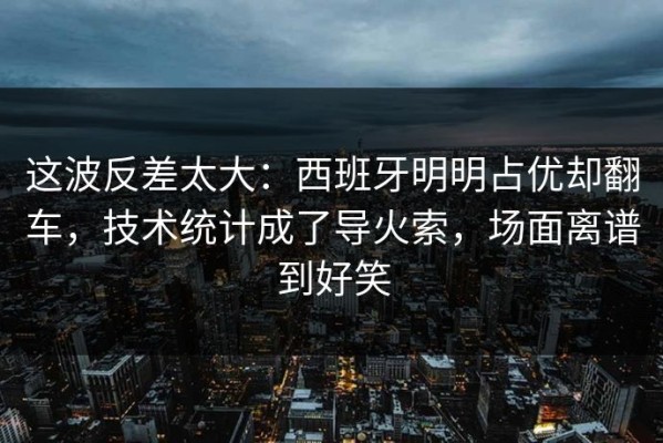 这波反差太大：西班牙明明占优却翻车，技术统计成了导火索，场面离谱到好笑