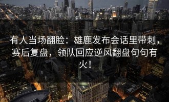 有人当场翻脸：雄鹿发布会话里带刺，赛后复盘，领队回应逆风翻盘句句有火！