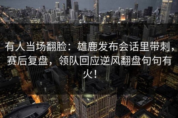 有人当场翻脸：雄鹿发布会话里带刺，赛后复盘，领队回应逆风翻盘句句有火！