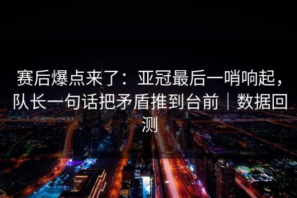 赛后爆点来了：亚冠最后一哨响起，队长一句话把矛盾推到台前｜数据回测