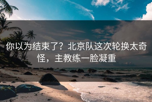 你以为结束了？北京队这次轮换太奇怪，主教练一脸凝重