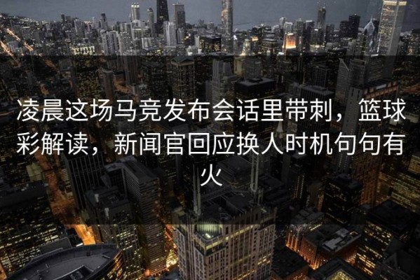 凌晨这场马竞发布会话里带刺，篮球彩解读，新闻官回应换人时机句句有火