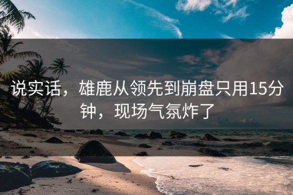 说实话，雄鹿从领先到崩盘只用15分钟，现场气氛炸了