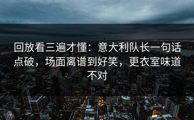 回放看三遍才懂：意大利队长一句话点破，场面离谱到好笑，更衣室味道不对