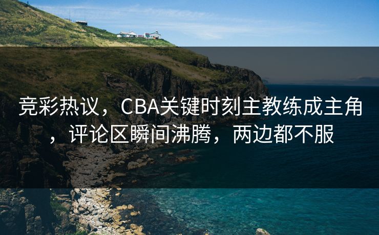 竞彩热议，CBA关键时刻主教练成主角，评论区瞬间沸腾，两边都不服