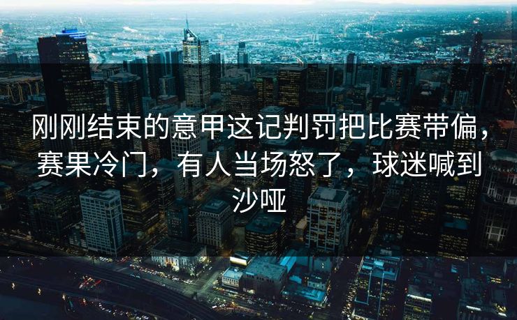 刚刚结束的意甲这记判罚把比赛带偏，赛果冷门，有人当场怒了，球迷喊到沙哑