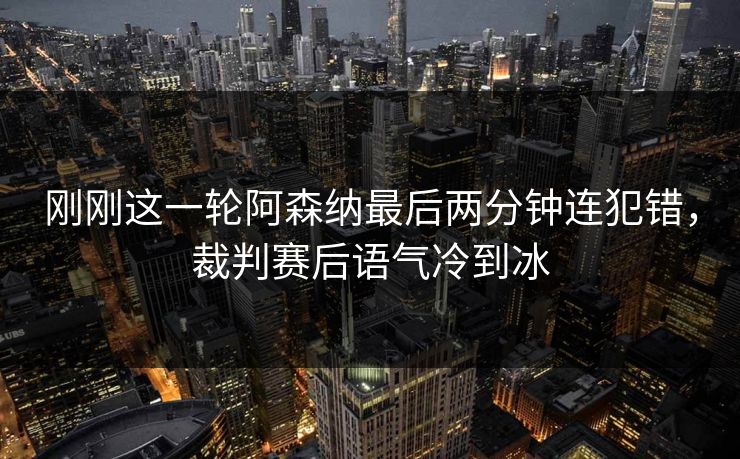 刚刚这一轮阿森纳最后两分钟连犯错，裁判赛后语气冷到冰