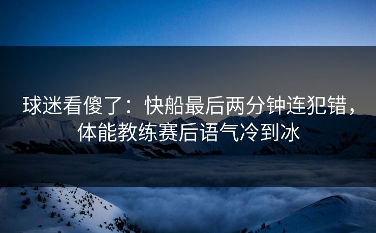 球迷看傻了：快船最后两分钟连犯错，体能教练赛后语气冷到冰