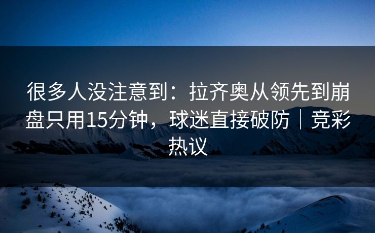 很多人没注意到：拉齐奥从领先到崩盘只用15分钟，球迷直接破防｜竞彩热议