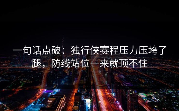 一句话点破：独行侠赛程压力压垮了腿，防线站位一来就顶不住