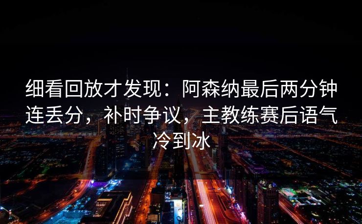 细看回放才发现：阿森纳最后两分钟连丢分，补时争议，主教练赛后语气冷到冰