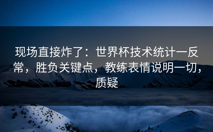 现场直接炸了：世界杯技术统计一反常，胜负关键点，教练表情说明一切，质疑