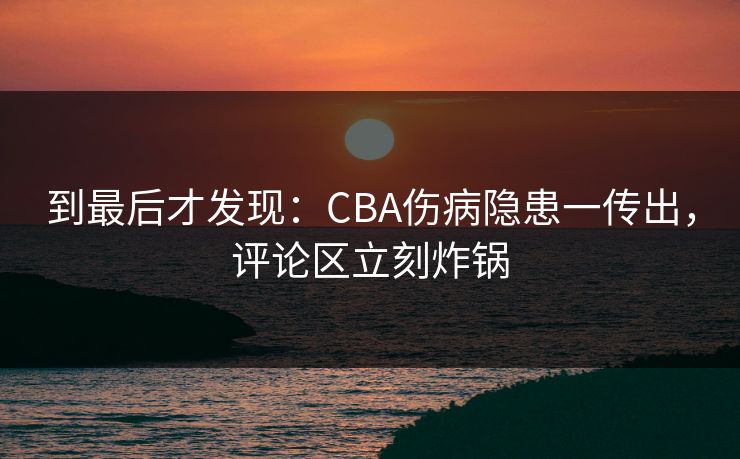 到最后才发现：CBA伤病隐患一传出，评论区立刻炸锅