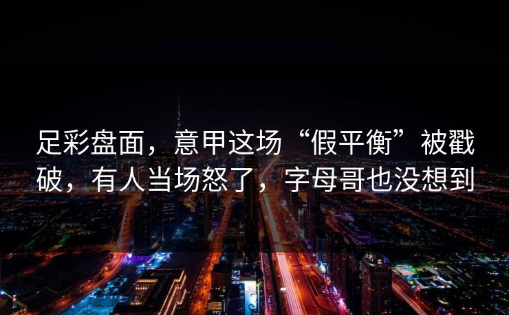 足彩盘面，意甲这场“假平衡”被戳破，有人当场怒了，字母哥也没想到